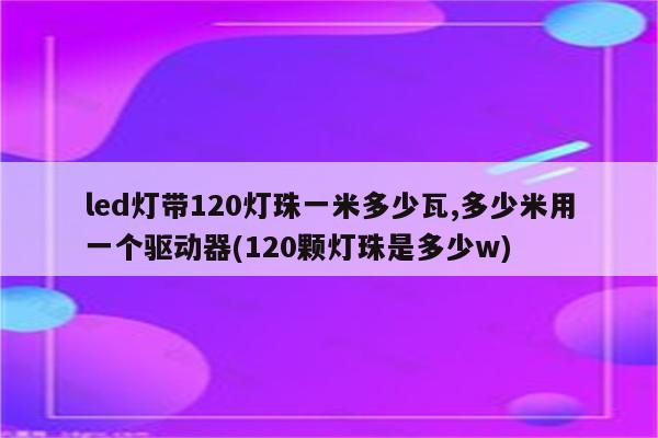 led灯带120灯珠一米多少瓦,多少米用一个驱动器(120颗灯珠是多少w)