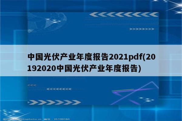 中国光伏产业年度报告2021pdf(20192020中国光伏产业年度报告)