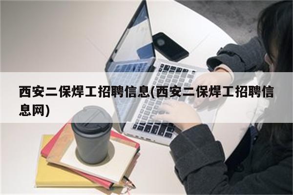 西安二保焊工招聘信息(西安二保焊工招聘信息网)