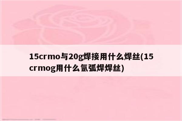 15crmo与20g焊接用什么焊丝(15crmog用什么氩弧焊焊丝)