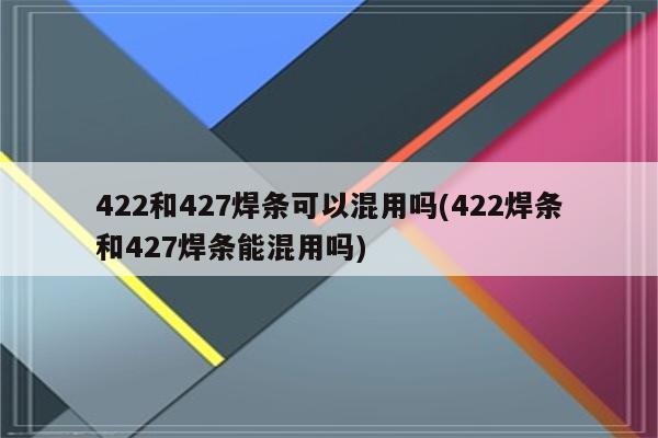 422和427焊条可以混用吗(422焊条和427焊条能混用吗)