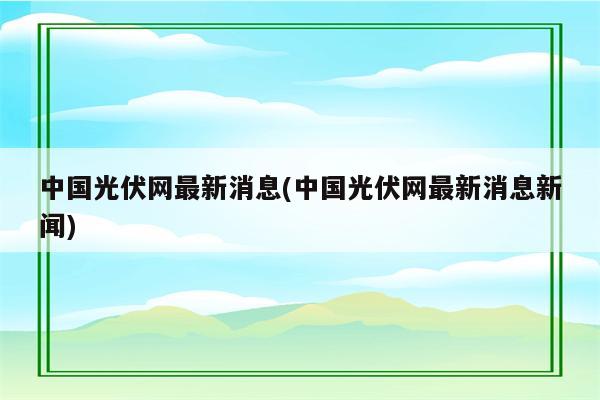 中国光伏网最新消息(中国光伏网最新消息新闻)