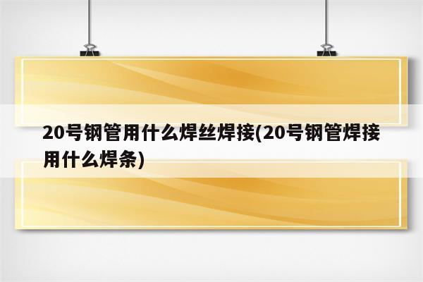 20号钢管用什么焊丝焊接(20号钢管焊接用什么焊条)