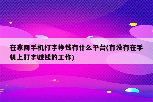 在家用手机打字挣钱有什么平台(有没有在手机上打字赚钱的工作)