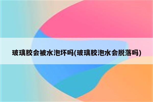 玻璃胶会被水泡坏吗(玻璃胶泡水会脱落吗)