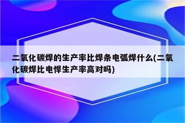 二氧化碳焊的生产率比焊条电弧焊什么(二氧化碳焊比电悍生产率高对吗)