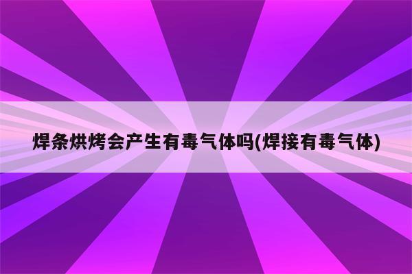 焊条烘烤会产生有毒气体吗(焊接有毒气体)