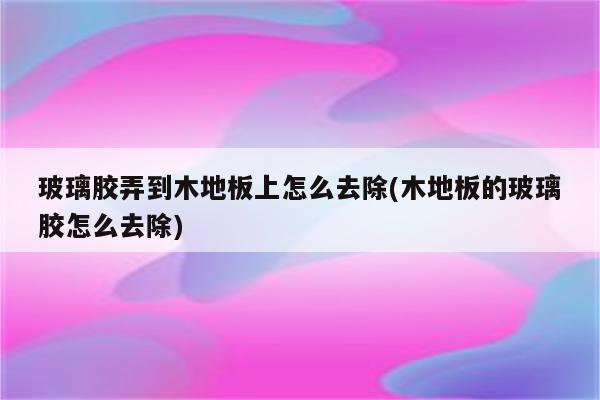 玻璃胶弄到木地板上怎么去除(木地板的玻璃胶怎么去除)