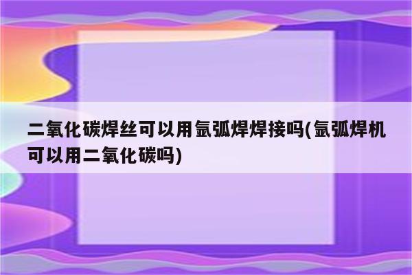 二氧化碳焊丝可以用氩弧焊焊接吗(氩弧焊机可以用二氧化碳吗)