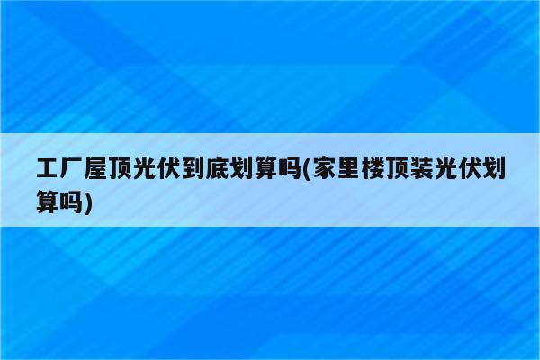 工厂屋顶光伏到底划算吗(家里楼顶装光伏划算吗)