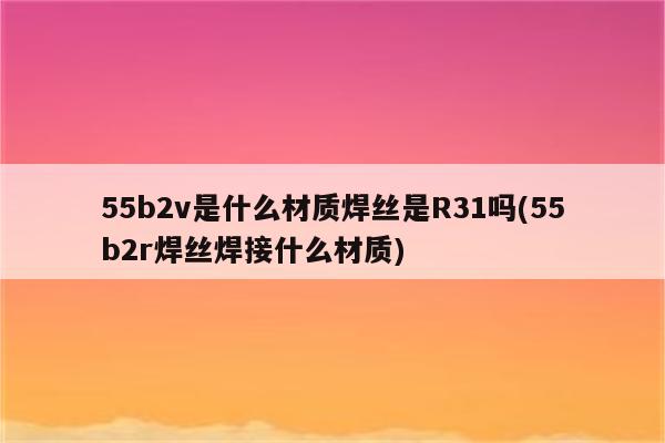 55b2v是什么材质焊丝是R31吗(55b2r焊丝焊接什么材质)