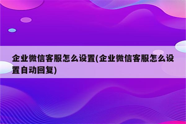 企业微信客服怎么设置(企业微信客服怎么设置自动回复)