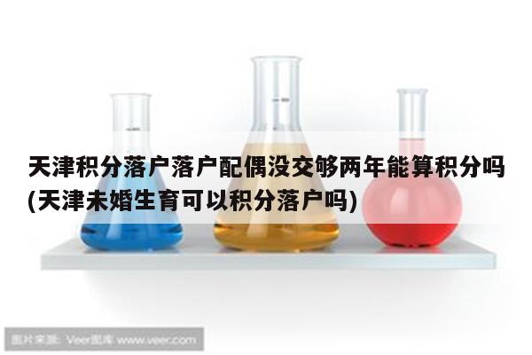 天津积分落户落户配偶没交够两年能算积分吗(天津未婚生育可以积分落户吗)