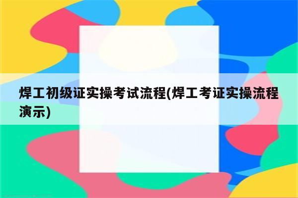 焊工初级证实操考试流程(焊工考证实操流程演示)