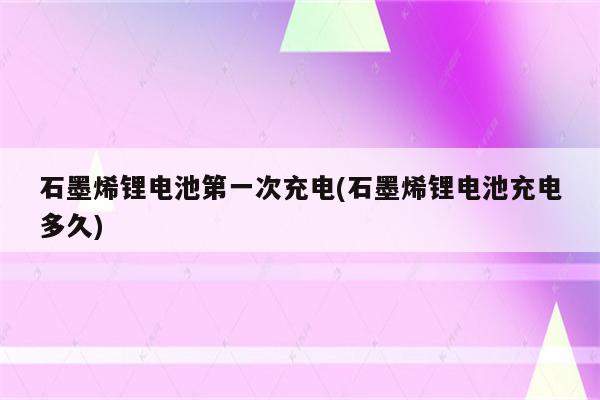 石墨烯锂电池第一次充电(石墨烯锂电池充电多久)