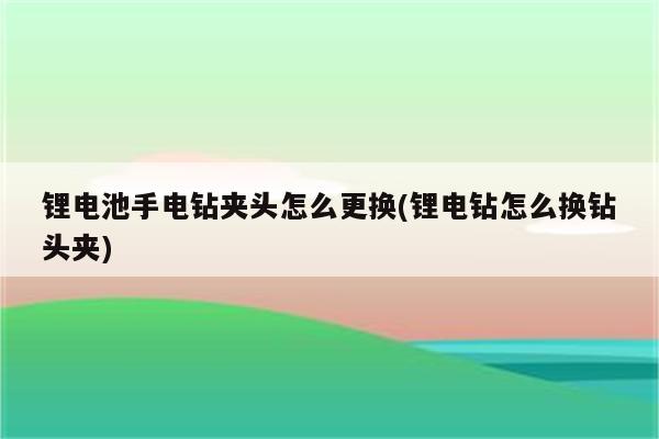 锂电池手电钻夹头怎么更换(锂电钻怎么换钻头夹)