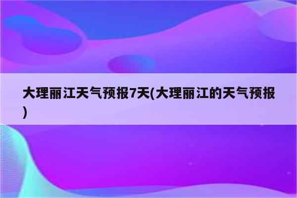 大理丽江天气预报7天(大理丽江的天气预报)