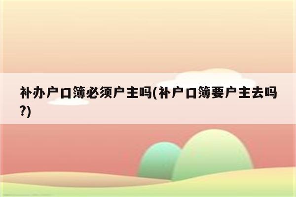 补办户口簿必须户主吗(补户口簿要户主去吗?)