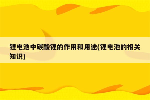 锂电池中碳酸锂的作用和用途(锂电池的相关知识)