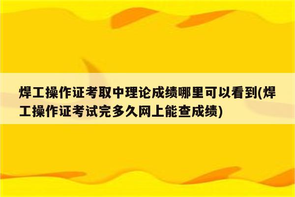 焊工操作证考取中理论成绩哪里可以看到(焊工操作证考试完多久网上能查成绩)