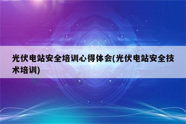 光伏电站安全培训心得体会(光伏电站安全技术培训)