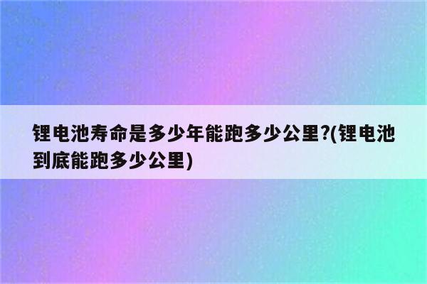 锂电池寿命是多少年能跑多少公里?(锂电池到底能跑多少公里)