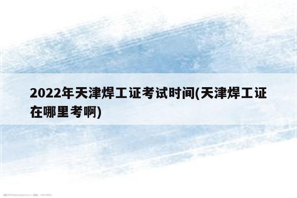 2022年天津焊工证考试时间(天津焊工证在哪里考啊)