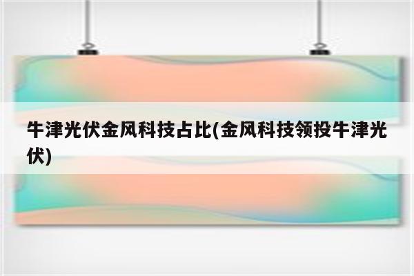 牛津光伏金风科技占比(金风科技领投牛津光伏)