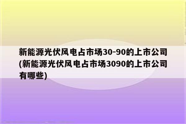 新能源光伏风电占市场30-90的上市公司(新能源光伏风电占市场3090的上市公司有哪些)