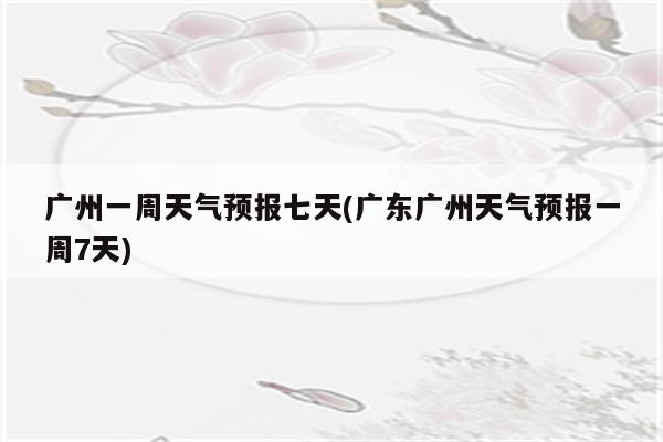 广州一周天气预报七天(广东广州天气预报一周7天)