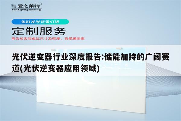 光伏逆变器行业深度报告:储能加持的广阔赛道(光伏逆变器应用领域)