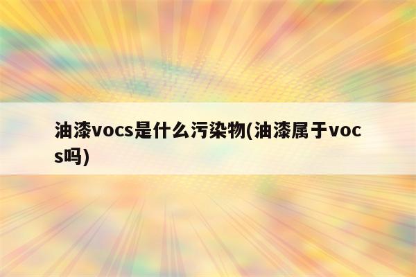 油漆vocs是什么污染物(油漆属于vocs吗)