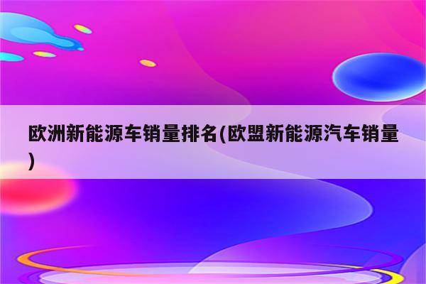 欧洲新能源车销量排名(欧盟新能源汽车销量)