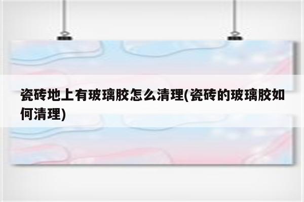 瓷砖地上有玻璃胶怎么清理(瓷砖的玻璃胶如何清理)