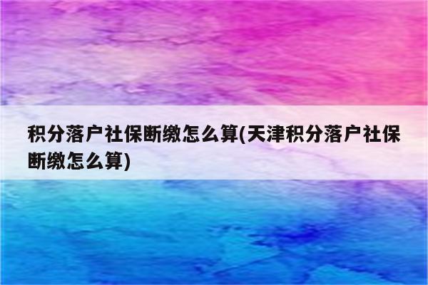 积分落户社保断缴怎么算(天津积分落户社保断缴怎么算)