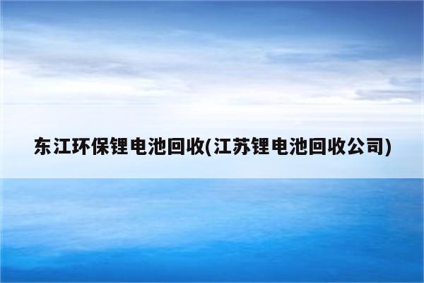 东江环保锂电池回收(江苏锂电池回收公司)