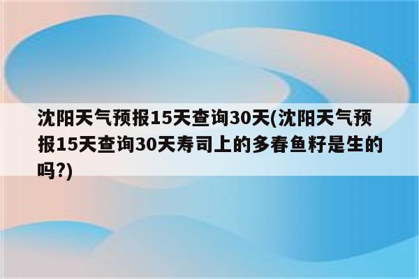 沈阳天气预报15天查询30天(沈阳天气预报15天查询30天寿司上的多春鱼籽是生的吗?)