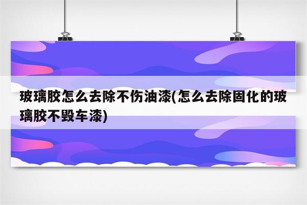 玻璃胶怎么去除不伤油漆(怎么去除固化的玻璃胶不毁车漆)