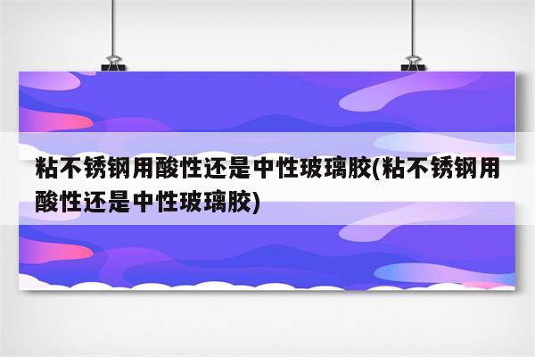 粘不锈钢用酸性还是中性玻璃胶(粘不锈钢用酸性还是中性玻璃胶)