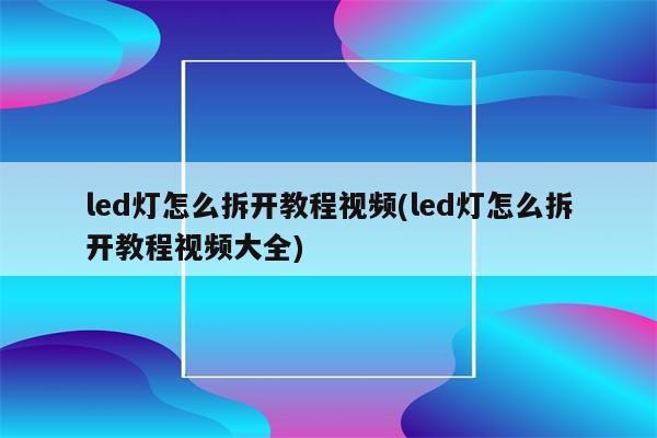 led灯怎么拆开教程视频(led灯怎么拆开教程视频大全)