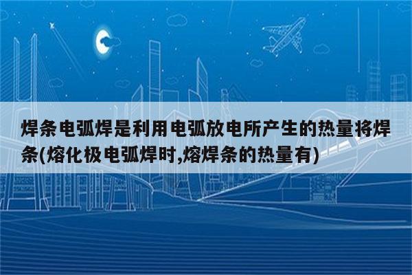 焊条电弧焊是利用电弧放电所产生的热量将焊条(熔化极电弧焊时,熔焊条的热量有)