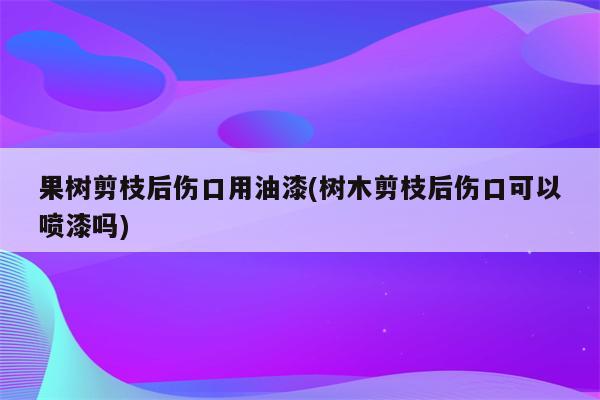 果树剪枝后伤口用油漆(树木剪枝后伤口可以喷漆吗)