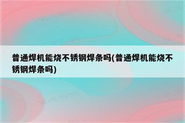 普通焊机能烧不锈钢焊条吗(普通焊机能烧不锈钢焊条吗)