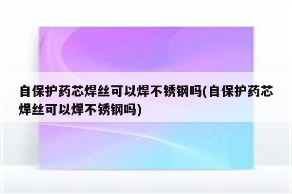 自保护药芯焊丝可以焊不锈钢吗(自保护药芯焊丝可以焊不锈钢吗)