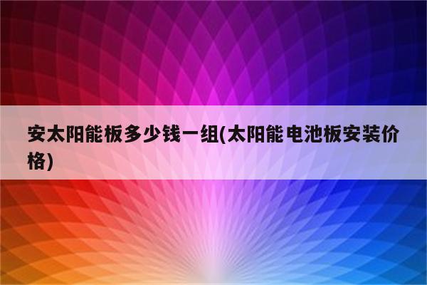 安太阳能板多少钱一组(太阳能电池板安装价格)