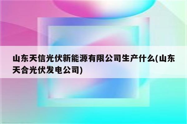 山东天信光伏新能源有限公司生产什么(山东天合光伏发电公司)