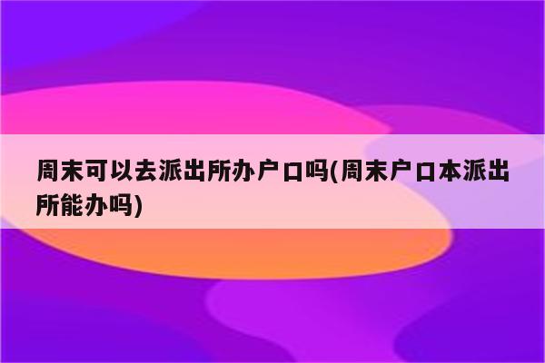 周末可以去派出所办户口吗(周末户口本派出所能办吗)