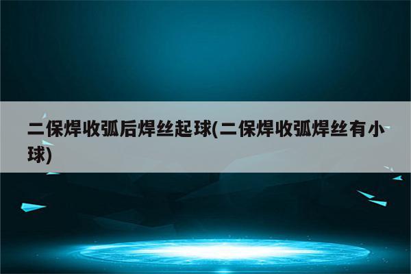 二保焊收弧后焊丝起球(二保焊收弧焊丝有小球)