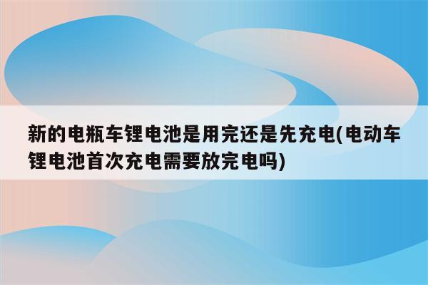 新的电瓶车锂电池是用完还是先充电(电动车锂电池首次充电需要放完电吗)