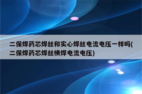 二保焊药芯焊丝和实心焊丝电流电压一样吗(二保焊药芯焊丝横焊电流电压)